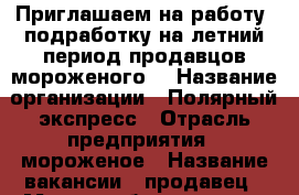 Приглашаем на работу, подработку на летний период продавцов мороженого. › Название организации ­ Полярный экспресс › Отрасль предприятия ­ мороженое › Название вакансии ­ продавец › Место работы ­ центр города › Минимальный оклад ­ 5 000 › Максимальный оклад ­ 20 000 › Возраст до ­ 50 - Тюменская обл., Ишимский р-н, Ишим г. Работа » Вакансии   